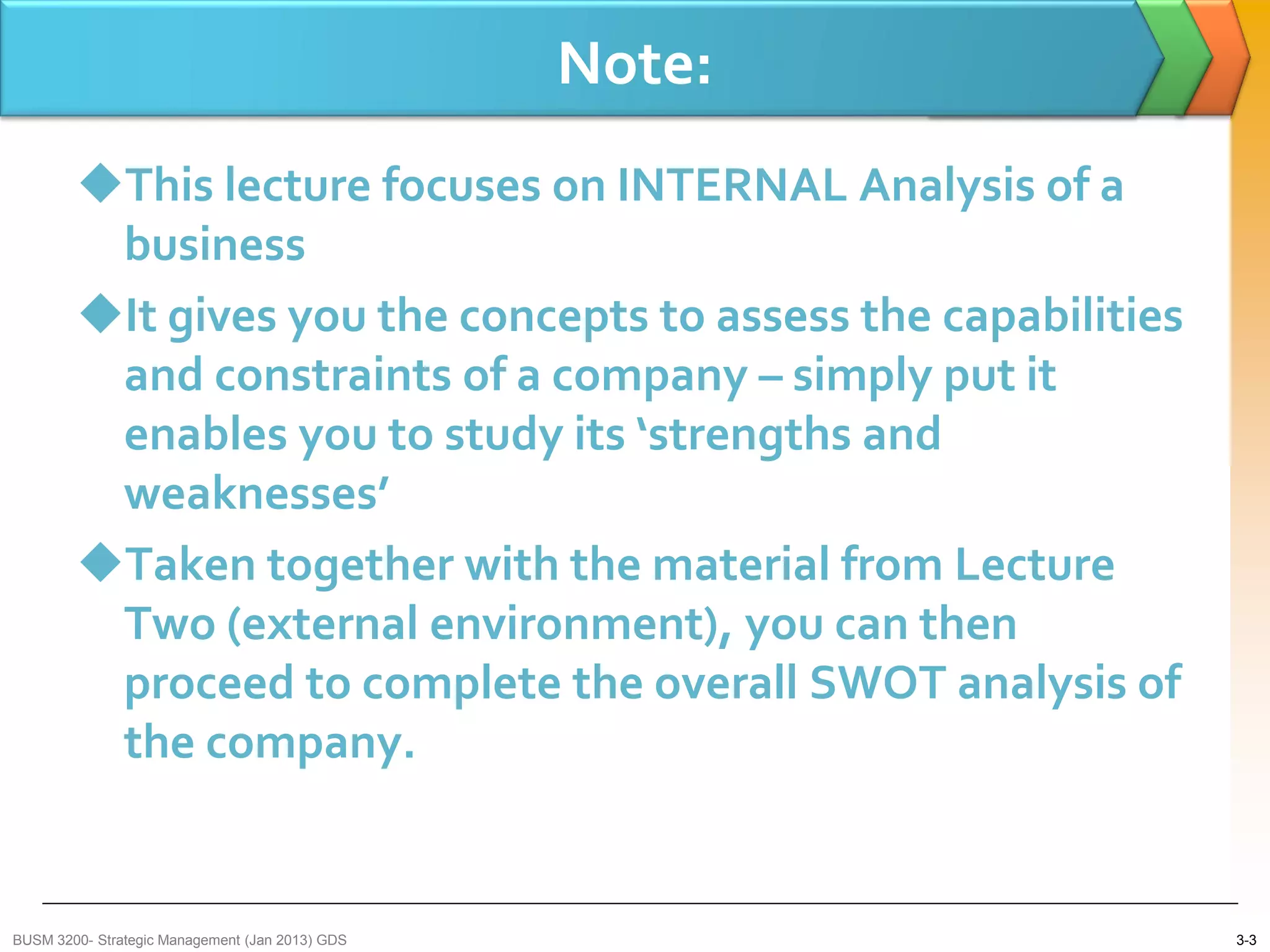 Note:
        This lecture focuses on INTERNAL Analysis of a
         business
        It gives you the concepts to assess the capabilities
         and constraints of a company – simply put it
         enables you to study its ‘strengths and
         weaknesses’
        Taken together with the material from Lecture
         Two (external environment), you can then
         proceed to complete the overall SWOT analysis of
         the company.


BUSM 3200- Strategic Management (Jan 2013) GDS                  3-3
 