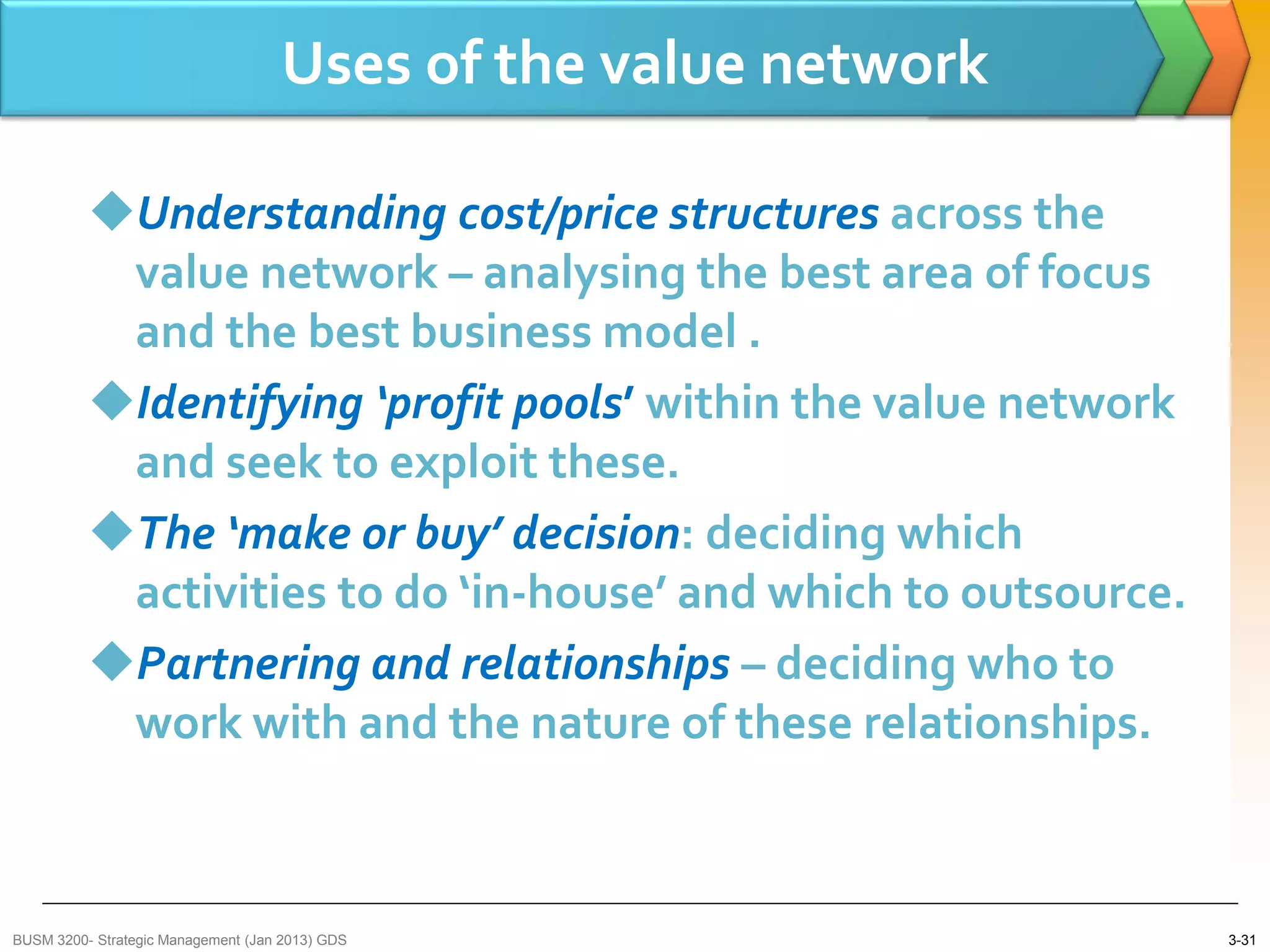 Uses of the value network

          Understanding cost/price structures across the
           value network – analysing the best area of focus
           and the best business model .
          Identifying ‘profit pools’ within the value network
           and seek to exploit these.
          The ‘make or buy’ decision: deciding which
           activities to do ‘in-house’ and which to outsource.
          Partnering and relationships – deciding who to
           work with and the nature of these relationships.



BUSM 3200- Strategic Management (Jan 2013) GDS                   3-31
 