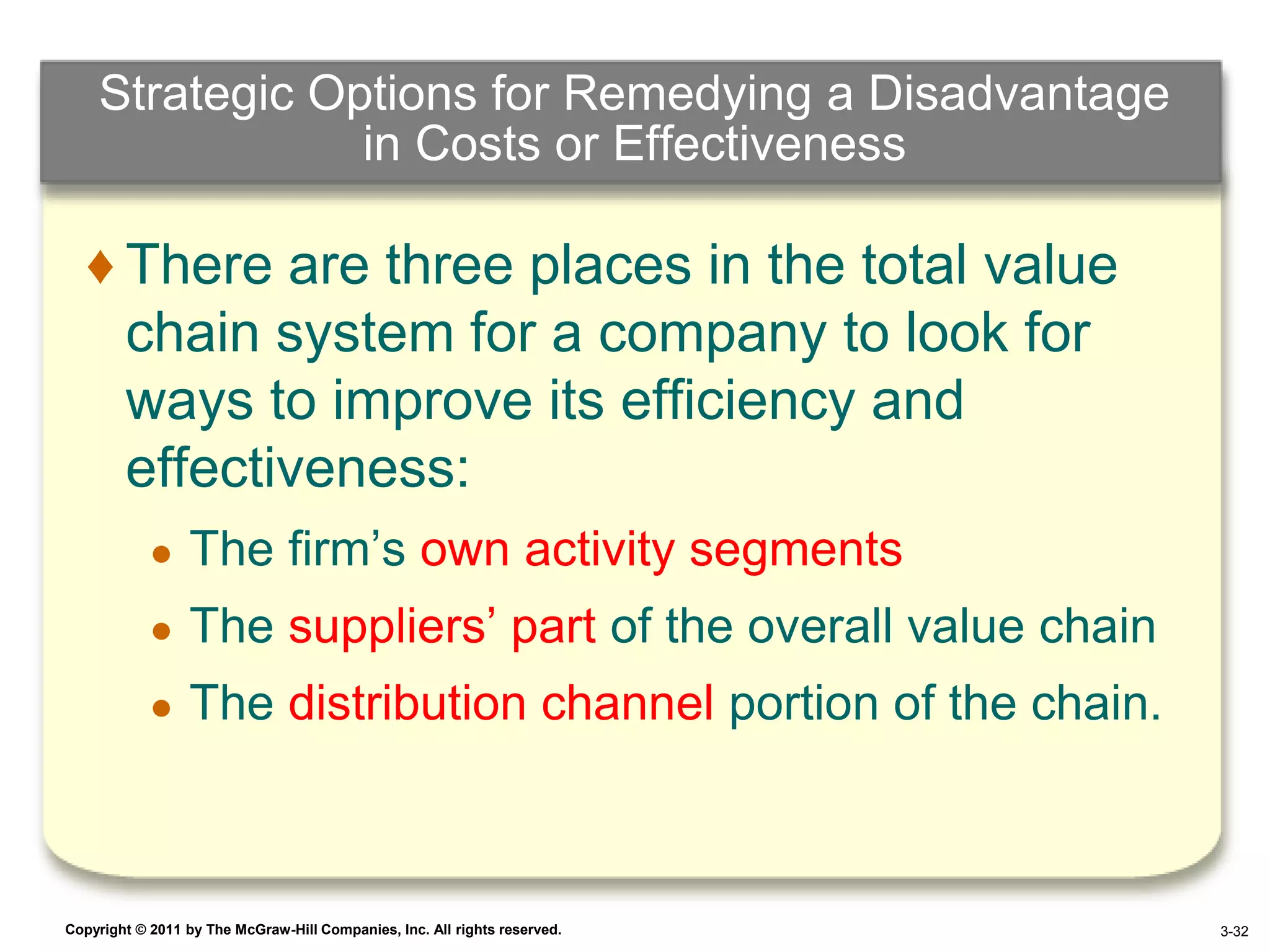 Strategic Options for Remedying a Disadvantage
                in Costs or Effectiveness

   ♦ There are three places in the total value
     chain system for a company to look for
     ways to improve its efficiency and
     effectiveness:
            ●    The firm’s own activity segments
            ●    The suppliers’ part of the overall value chain
            ●    The distribution channel portion of the chain.



Copyright © 2011 by The McGraw-Hill Companies, Inc. All rights reserved.   4–32 3-32
 