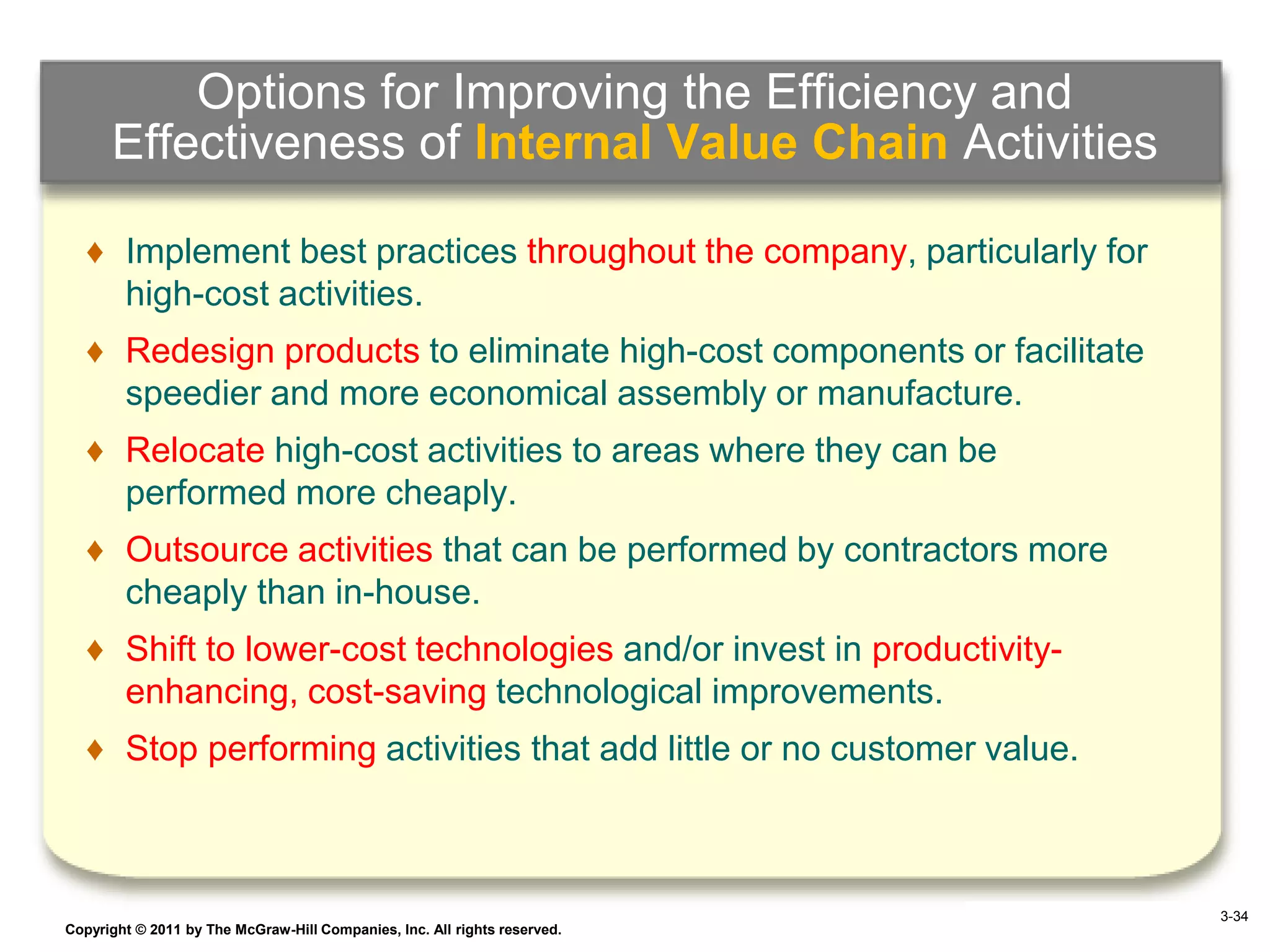 Options for Improving the Efficiency and
      Effectiveness of Internal Value Chain Activities

   ♦ Implement best practices throughout the company, particularly for
     high-cost activities.
   ♦ Redesign products to eliminate high-cost components or facilitate
     speedier and more economical assembly or manufacture.
   ♦ Relocate high-cost activities to areas where they can be
     performed more cheaply.
   ♦ Outsource activities that can be performed by contractors more
     cheaply than in-house.
   ♦ Shift to lower-cost technologies and/or invest in productivity-
     enhancing, cost-saving technological improvements.
   ♦ Stop performing activities that add little or no customer value.



                                                                                  3-34
Copyright © 2011 by The McGraw-Hill Companies, Inc. All rights reserved.   4–34
 