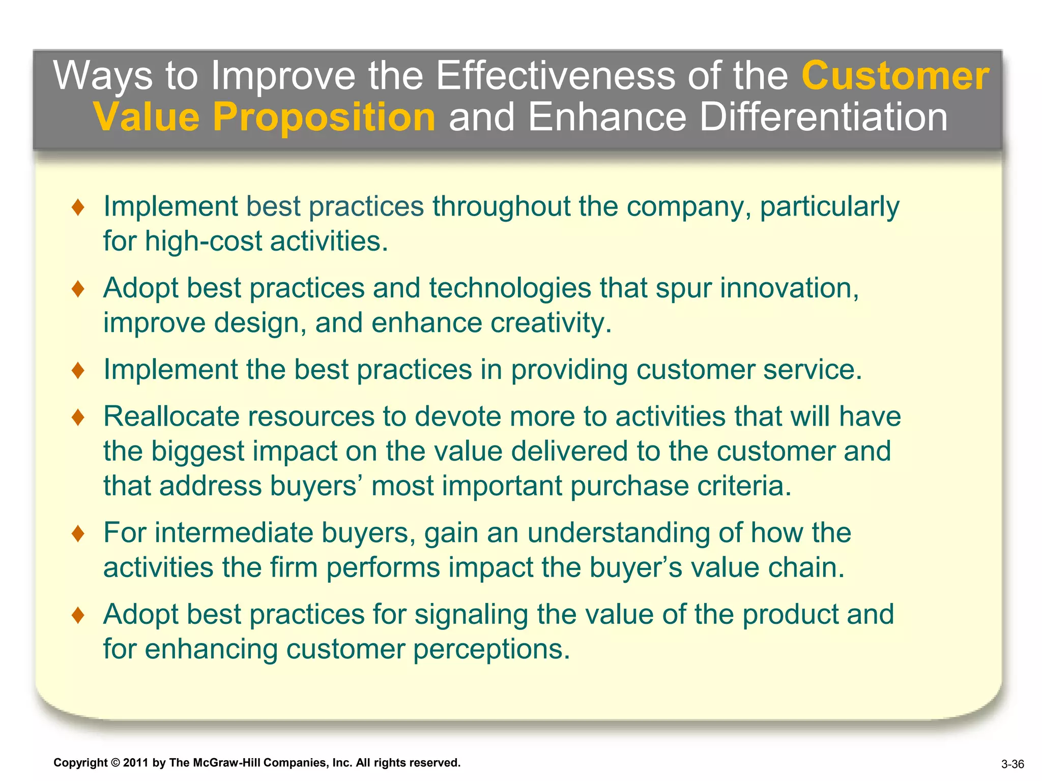 Ways to Improve the Effectiveness of the Customer
 Value Proposition and Enhance Differentiation

   ♦ Implement best practices throughout the company, particularly
     for high-cost activities.
   ♦ Adopt best practices and technologies that spur innovation,
     improve design, and enhance creativity.
   ♦ Implement the best practices in providing customer service.
   ♦ Reallocate resources to devote more to activities that will have
     the biggest impact on the value delivered to the customer and
     that address buyers’ most important purchase criteria.
   ♦ For intermediate buyers, gain an understanding of how the
     activities the firm performs impact the buyer’s value chain.
   ♦ Adopt best practices for signaling the value of the product and
     for enhancing customer perceptions.


Copyright © 2011 by The McGraw-Hill Companies, Inc. All rights reserved.   4–36 3-36
 