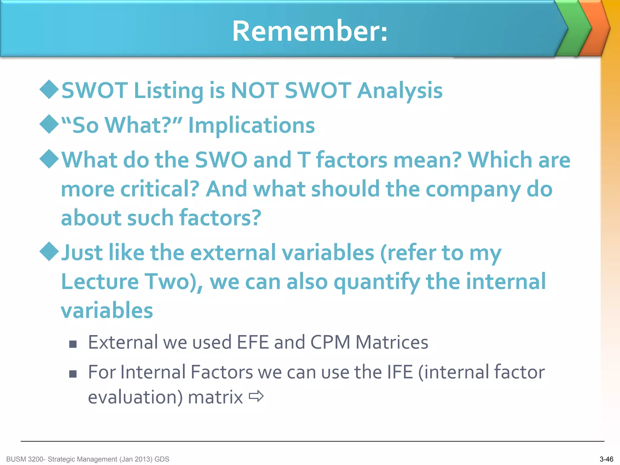Remember:
        SWOT Listing is NOT SWOT Analysis
        “So What?” Implications
        What do the SWO and T factors mean? Which are
         more critical? And what should the company do
         about such factors?
        Just like the external variables (refer to my
         Lecture Two), we can also quantify the internal
         variables
                     External we used EFE and CPM Matrices
                     For Internal Factors we can use the IFE (internal factor
                      evaluation) matrix 

BUSM 3200- Strategic Management (Jan 2013) GDS                                   3-46
 