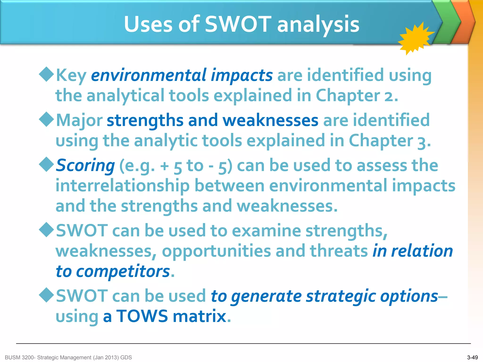 Uses of SWOT analysis

           Key environmental impacts are identified using
            the analytical tools explained in Chapter 2.
           Major strengths and weaknesses are identified
            using the analytic tools explained in Chapter 3.
           Scoring (e.g. + 5 to - 5) can be used to assess the
            interrelationship between environmental impacts
            and the strengths and weaknesses.
           SWOT can be used to examine strengths,
            weaknesses, opportunities and threats in relation
            to competitors.
           SWOT can be used to generate strategic options–
            using a TOWS matrix.
BUSM 3200- Strategic Management (Jan 2013) GDS                    3-49
 