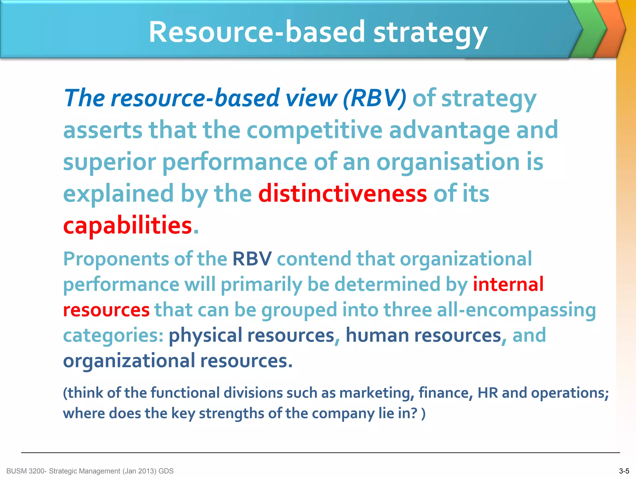 Resource-based strategy

               The resource-based view (RBV) of strategy
               asserts that the competitive advantage and
               superior performance of an organisation is
               explained by the distinctiveness of its
               capabilities.
               Proponents of the RBV contend that organizational
               performance will primarily be determined by internal
               resources that can be grouped into three all-encompassing
               categories: physical resources, human resources, and
               organizational resources.
               (think of the functional divisions such as marketing, finance, HR and operations;
               where does the key strengths of the company lie in? )


BUSM 3200- Strategic Management (Jan 2013) GDS                                                     3-5
 
