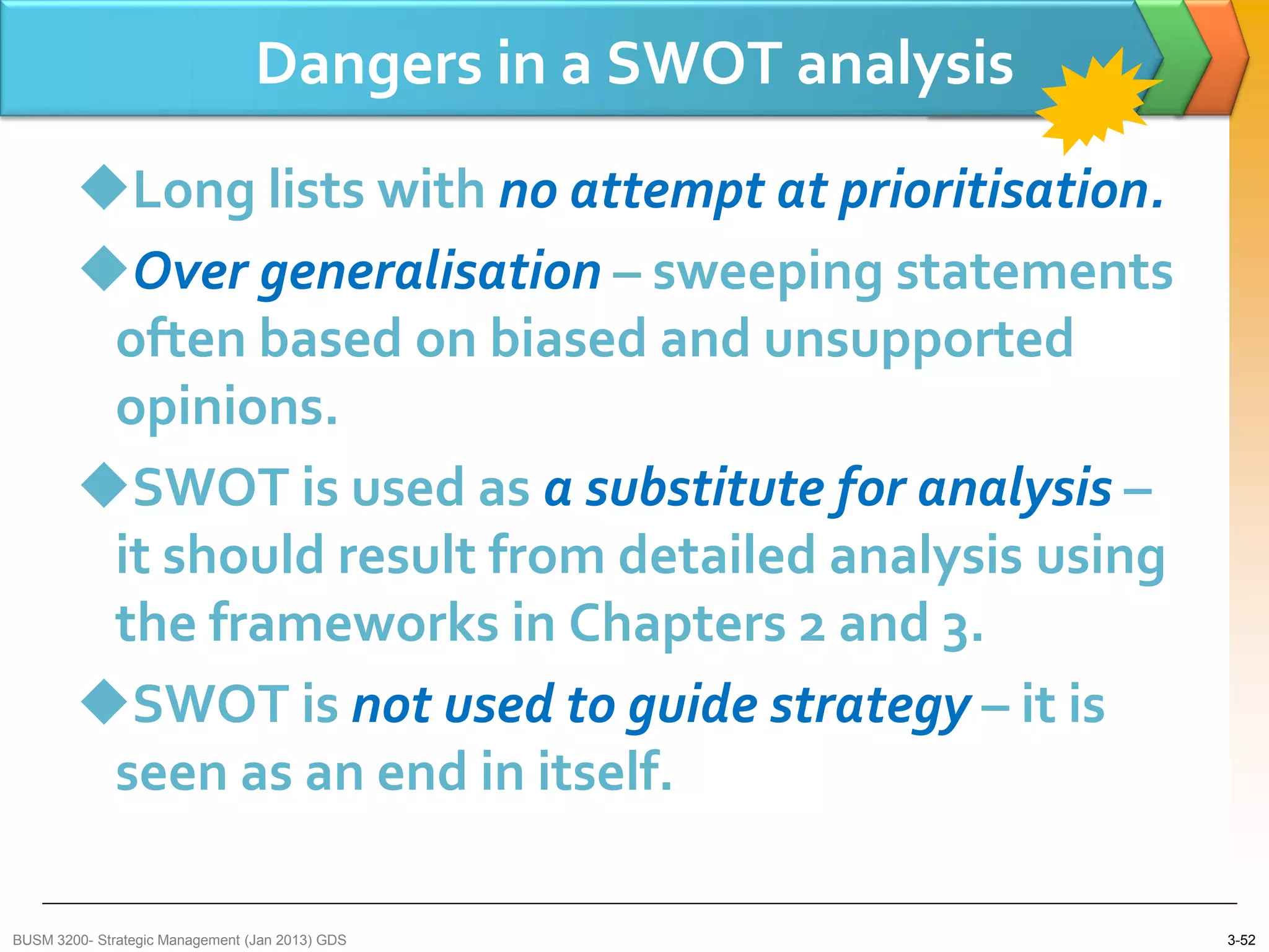 Dangers in a SWOT analysis
        Long lists with no attempt at prioritisation.
        Over generalisation – sweeping statements
         often based on biased and unsupported
         opinions.
        SWOT is used as a substitute for analysis –
         it should result from detailed analysis using
         the frameworks in Chapters 2 and 3.
        SWOT is not used to guide strategy – it is
         seen as an end in itself.

BUSM 3200- Strategic Management (Jan 2013) GDS                3-52
 