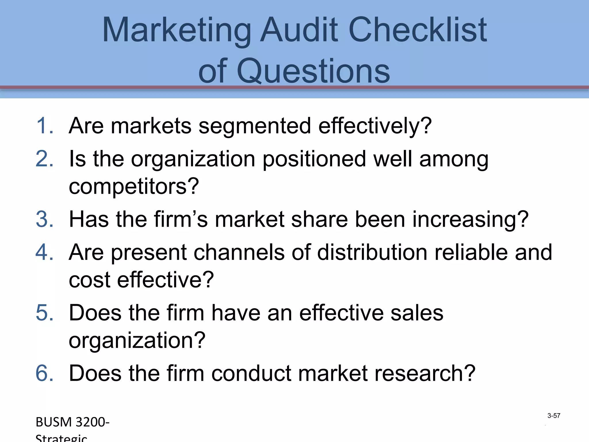 Marketing Audit Checklist
             of Questions
1. Are markets segmented effectively?
2. Is the organization positioned well among
   competitors?
3. Has the firm’s market share been increasing?
4. Are present channels of distribution reliable and
   cost effective?
5. Does the firm have an effective sales
   organization?
6. Does the firm conduct market research?
                                                    3-57
BUSM 3200-                                        4-57
 