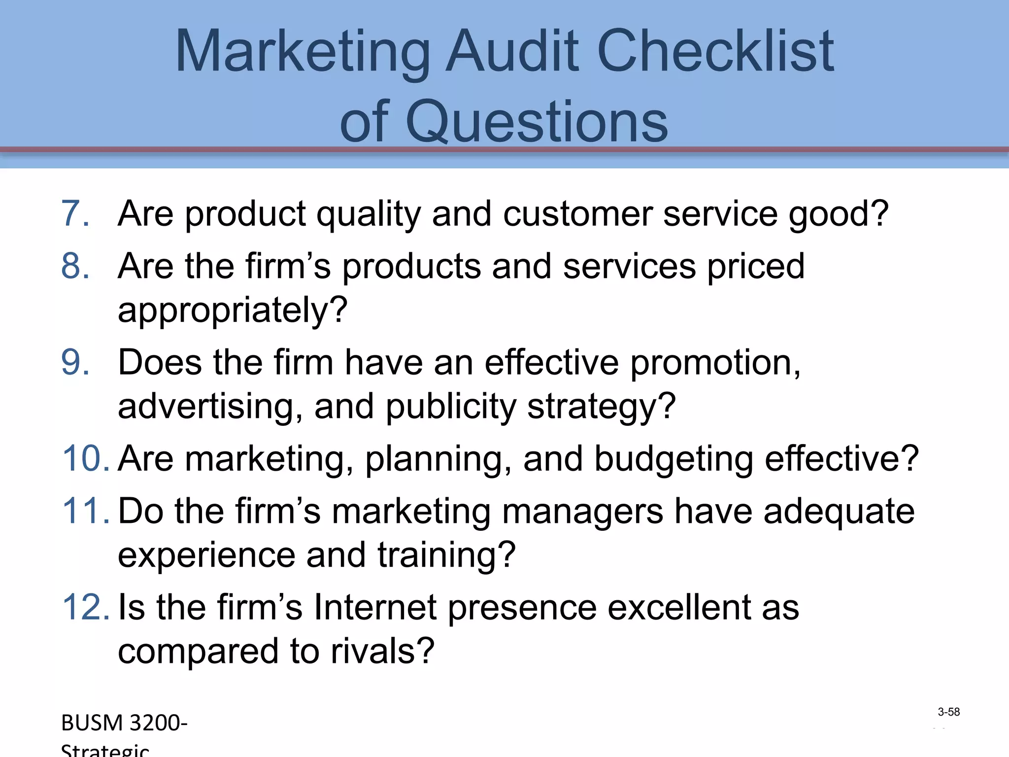 Marketing Audit Checklist
             of Questions
7. Are product quality and customer service good?
8. Are the firm’s products and services priced
    appropriately?
9. Does the firm have an effective promotion,
    advertising, and publicity strategy?
10. Are marketing, planning, and budgeting effective?
11. Do the firm’s marketing managers have adequate
    experience and training?
12. Is the firm’s Internet presence excellent as
    compared to rivals?
                                                        3-58
BUSM 3200-                                          4-58
 