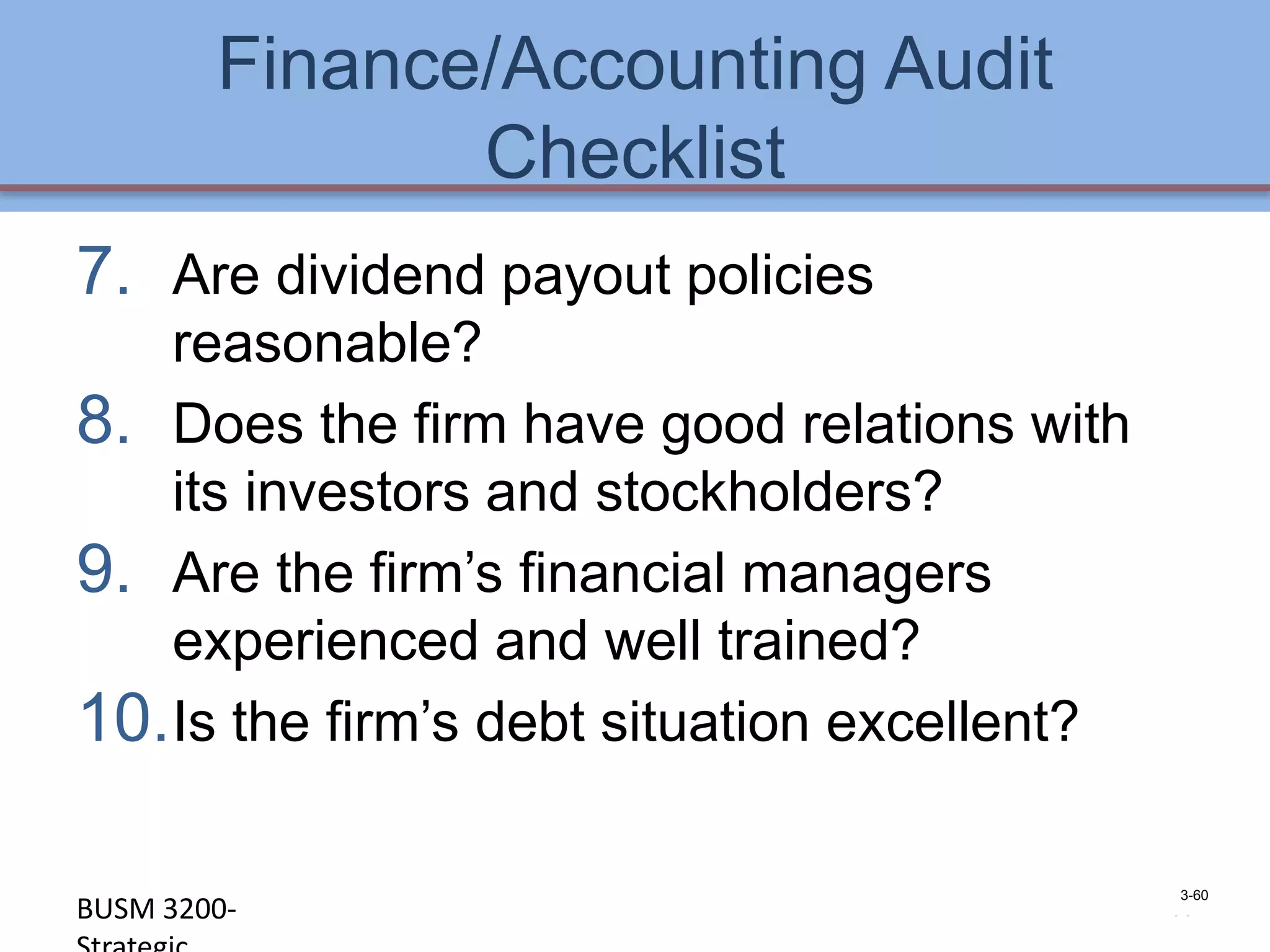 Finance/Accounting Audit
               Checklist
7. Are dividend payout policies
   reasonable?
8. Does the firm have good relations with
   its investors and stockholders?
9. Are the firm’s financial managers
   experienced and well trained?
10.Is the firm’s debt situation excellent?

                                               3-60
BUSM 3200-                                   4-60
 
