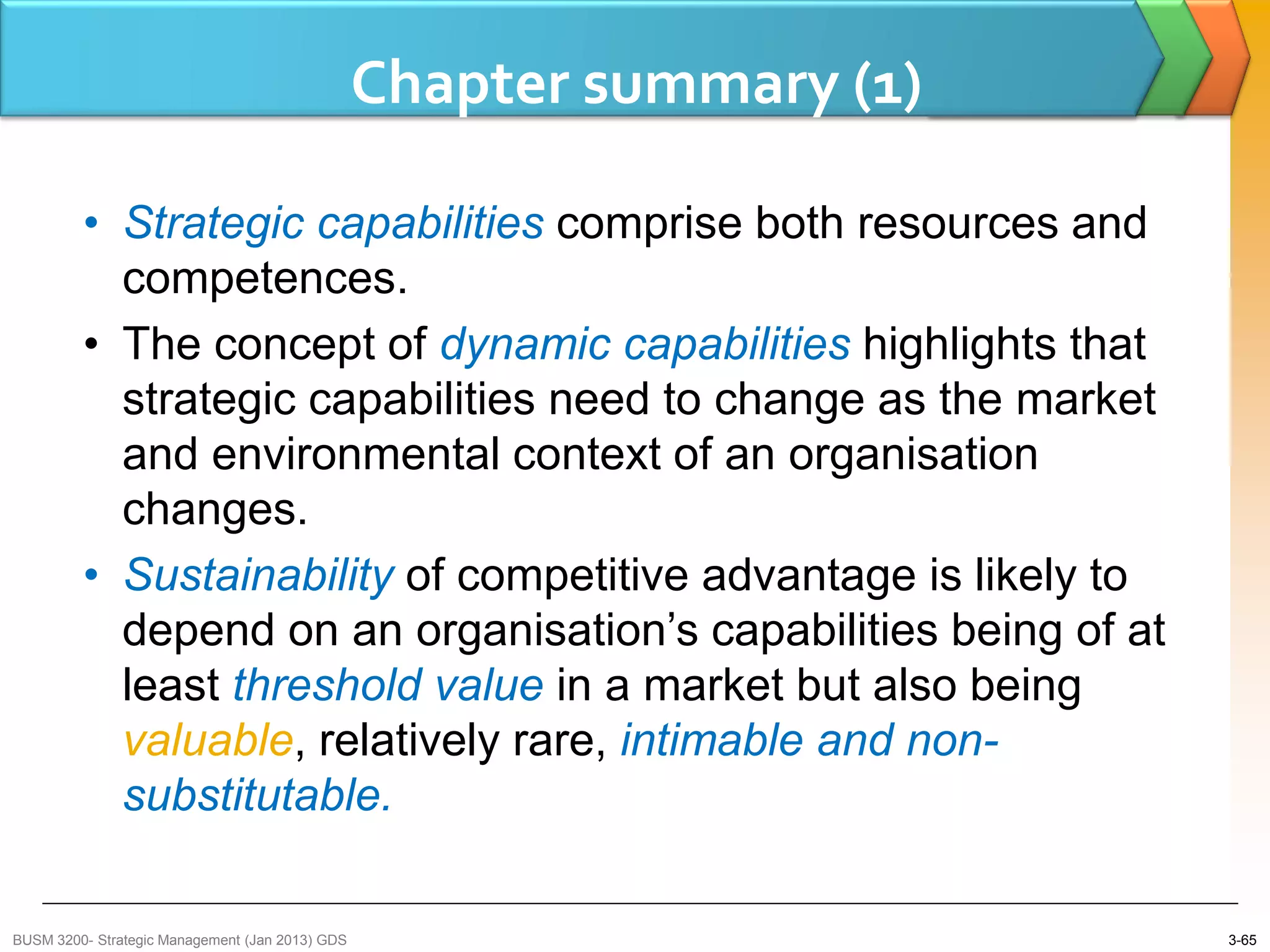 Chapter summary (1)

         • Strategic capabilities comprise both resources and
           competences.
         • The concept of dynamic capabilities highlights that
           strategic capabilities need to change as the market
           and environmental context of an organisation
           changes.
         • Sustainability of competitive advantage is likely to
           depend on an organisation’s capabilities being of at
           least threshold value in a market but also being
           valuable, relatively rare, intimable and non-
           substitutable.

BUSM 3200- Strategic Management (Jan 2013) GDS                         3-65
 