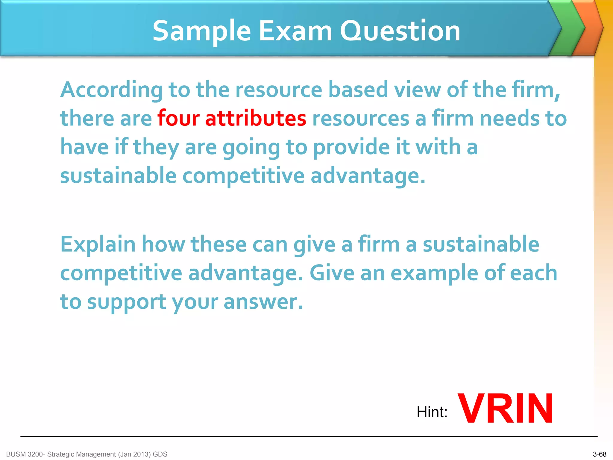 Sample Exam Question
               According to the resource based view of the firm,
               there are four attributes resources a firm needs to
               have if they are going to provide it with a
               sustainable competitive advantage.

               Explain how these can give a firm a sustainable
               competitive advantage. Give an example of each
               to support your answer.



                                                          Hint:   VRIN
BUSM 3200- Strategic Management (Jan 2013) GDS                           3-68
 