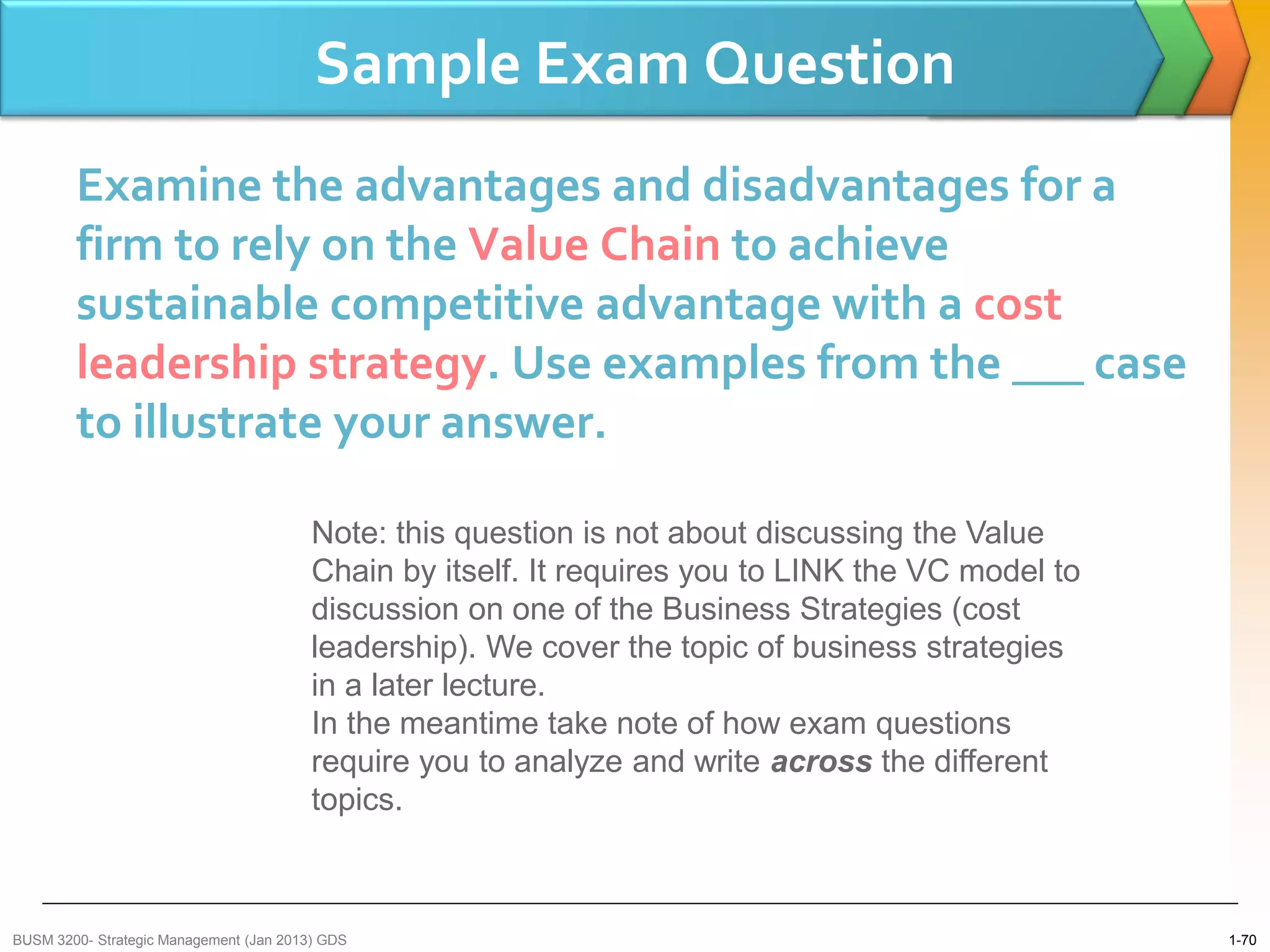 Sample Exam Question
        Examine the advantages and disadvantages for a
        firm to rely on the Value Chain to achieve
        sustainable competitive advantage with a cost
        leadership strategy. Use examples from the ___ case
        to illustrate your answer.

                                         Note: this question is not about discussing the Value
                                         Chain by itself. It requires you to LINK the VC model to
                                         discussion on one of the Business Strategies (cost
                                         leadership). We cover the topic of business strategies
                                         in a later lecture.
                                         In the meantime take note of how exam questions
                                         require you to analyze and write across the different
                                         topics.



BUSM 3200- Strategic Management (Jan 2013) GDS                                                      1-70
 