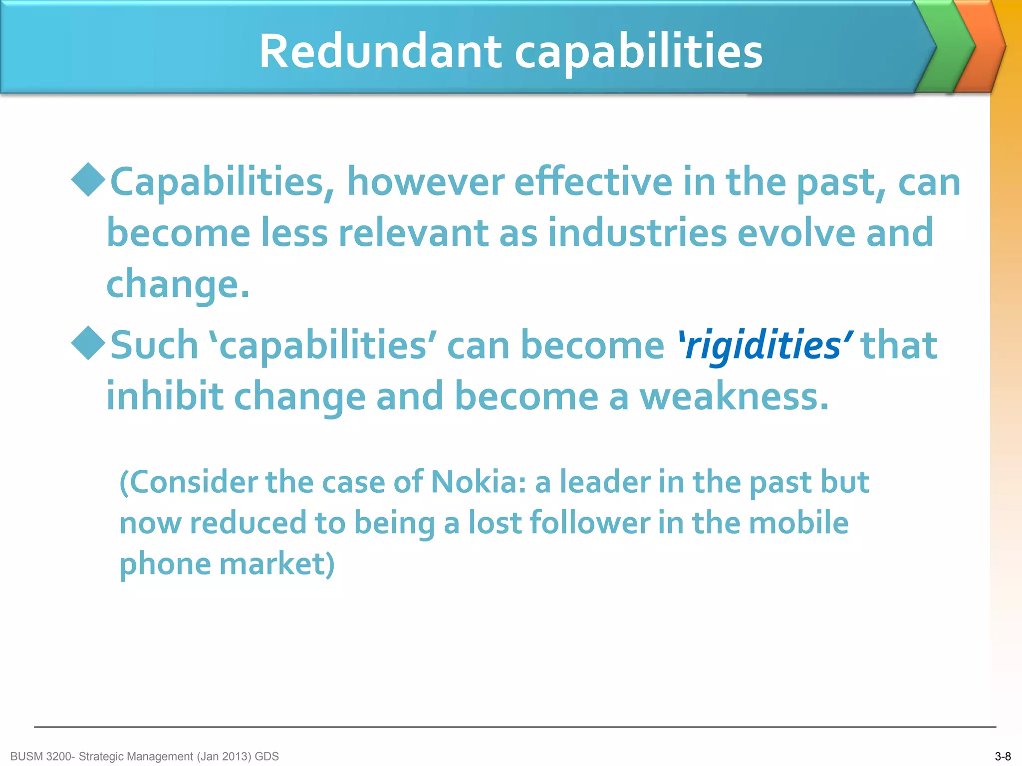 Redundant capabilities

         Capabilities, however effective in the past, can
          become less relevant as industries evolve and
          change.
         Such ‘capabilities’ can become ‘rigidities’ that
          inhibit change and become a weakness.
                  (Consider the case of Nokia: a leader in the past but
                  now reduced to being a lost follower in the mobile
                  phone market)




BUSM 3200- Strategic Management (Jan 2013) GDS                            3-8
 
