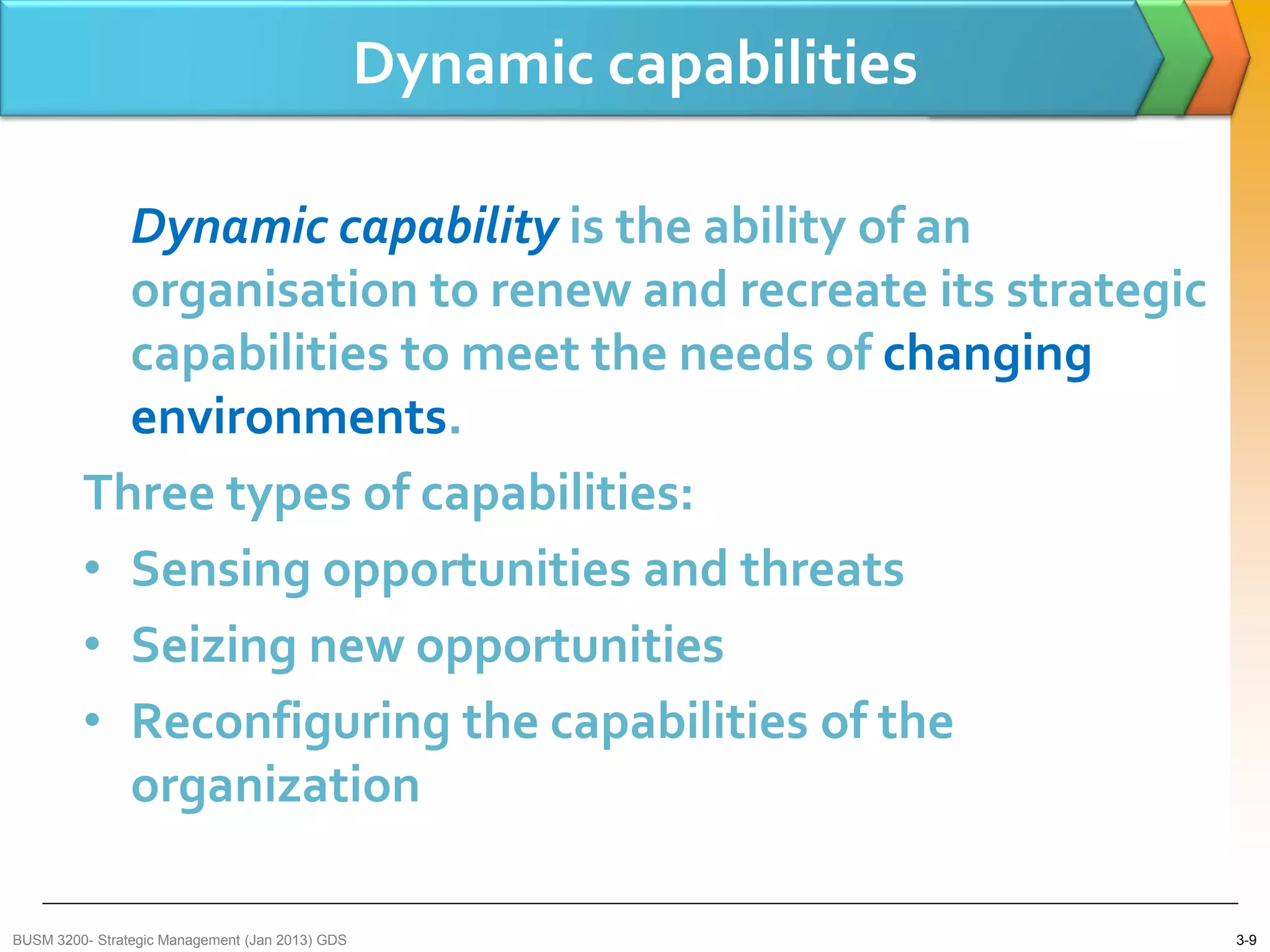 Dynamic capabilities

           Dynamic capability is the ability of an
           organisation to renew and recreate its strategic
           capabilities to meet the needs of changing
           environments.
         Three types of capabilities:
         • Sensing opportunities and threats
         • Seizing new opportunities
         • Reconfiguring the capabilities of the
           organization

BUSM 3200- Strategic Management (Jan 2013) GDS                          3-9
 