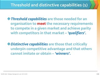 Threshold and distinctive capabilities (1)


          Threshold capabilities are those needed for an
           organisation to meet the necessary requirements
           to compete in a given market and achieve parity
           with competitors in that market – ‘qualifiers’.

          Distinctive capabilities are those that critically
           underpin competitive advantage and that others
           cannot imitate or obtain – ‘winners’.




BUSM 3200- Strategic Management (Jan 2013) GDS                  3-10
 