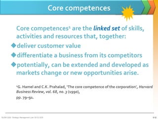 Core competences

          Core competences1 are the linked set of skills,
          activities and resources that, together:
         deliver customer value
         differentiate a business from its competitors
         potentially, can be extended and developed as
          markets change or new opportunities arise.
                1G. Hamel and C.K. Prahalad, ‘The core competence of the corporation’, Harvard
                Business Review, vol. 68, no. 3 (1990),
                pp. 79–91.



BUSM 3200- Strategic Management (Jan 2013) GDS                                                   3-12
 