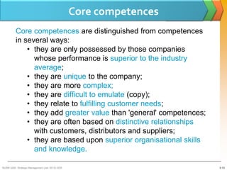 Core competences
          Core competences are distinguished from competences
          in several ways:
              • they are only possessed by those companies
                whose performance is superior to the industry
                average;
              • they are unique to the company;
              • they are more complex;
              • they are difficult to emulate (copy);
              • they relate to fulfilling customer needs;
              • they add greater value than 'general' competences;
              • they are often based on distinctive relationships
                with customers, distributors and suppliers;
              • they are based upon superior organisational skills
                and knowledge.

BUSM 3200- Strategic Management (Jan 2013) GDS                       3-13
 