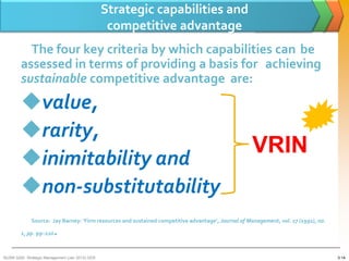 Strategic capabilities and
                                                  competitive advantage
          The four key criteria by which capabilities can be
        assessed in terms of providing a basis for achieving
        sustainable competitive advantage are:
        value,
        rarity,
                                                                                                    VRIN
        inimitability and
        non-substitutability
             Source: Jay Barney: ‘Firm resources and sustained competitive advantage’, Journal of Management, vol. 17 (1991), no.

        1, pp. 99–120    .
BUSM 3200- Strategic Management (Jan 2013) GDS                                                                                      3-14
 
