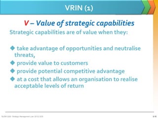 VRIN (1)
                        V – Value of strategic capabilities
        Strategic capabilities are of value when they:

         take advantage of opportunities and neutralise
         threats,
         provide value to customers
         provide potential competitive advantage
         at a cost that allows an organisation to realise
         acceptable levels of return



BUSM 3200- Strategic Management (Jan 2013) GDS                3-15
 