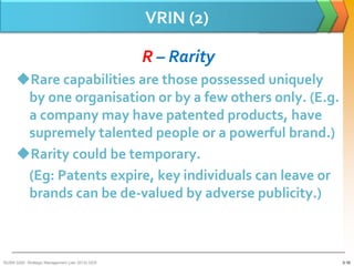 VRIN (2)

                                                 R – Rarity
      Rare capabilities are those possessed uniquely
       by one organisation or by a few others only. (E.g.
       a company may have patented products, have
       supremely talented people or a powerful brand.)
      Rarity could be temporary.
       (Eg: Patents expire, key individuals can leave or
       brands can be de-valued by adverse publicity.)



BUSM 3200- Strategic Management (Jan 2013) GDS                3-16
 