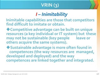 VRIN (3)
                                                 I – Inimitability
        Inimitable capabilities are those that competitors
        find difficult to imitate or obtain.
        Competitive advantage can be built on unique
        resources (a key individual or IT system) but these
        may not be sustainable (key people       leave or
        others acquire the same systems).
        Sustainable advantage is more often found in
          competences (the way resources are managed,
        developed and deployed) and the way
        competences are linked together and integrated.


BUSM 3200- Strategic Management (Jan 2013) GDS                       3-17
 