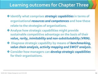 Learning outcomes for Chapter Three

           Identify what comprises strategic capabilities in terms of
            organisational resources and competences and how these
            relate to the strategies of organisations.
           Analyse how strategic capabilities might provide
            sustainable competitive advantage on the basis of their
            value, rarity, inimitability and non-substitutability (VRIN).
           Diagnose strategic capability by means of benchmarking,
            value chain analysis, activity mapping and SWOT analysis.
           Consider how managers can develop strategic capabilities
            for their organisations.




BUSM 3200- Strategic Management (Jan 2013) GDS                              3-2
 