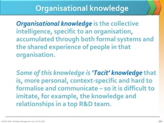 Organisational knowledge
               Organisational knowledge is the collective
               intelligence, specific to an organisation,
               accumulated through both formal systems and
               the shared experience of people in that
               organisation.

               Some of this knowledge is ‘Tacit’ knowledge that
               is, more personal, context-specific and hard to
               formalise and communicate – so it is difficult to
               imitate, for example, the knowledge and
               relationships in a top R&D team.

BUSM 3200- Strategic Management (Jan 2013) GDS                     3-21
 