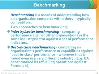 Benchmarking
           Benchmarking is a means of understanding how
           an organisation compares with others – typically
           competitors.
           Two approaches to benchmarking:
          Industry/sector benchmarking - comparing
           performance against other organisations in the
           same industry/sector against a set of performance
           indicators.
          Best-in-class benchmarking - comparing an
           organisation’s performance or capabilities against
           ‘best-in-class’ performance – wherever that is
           found even in a very different industry. (E.g. BA
           benchmarked its refuelling operations against
           Formula 1).
BUSM 3200- Strategic Management (Jan 2013) GDS                  3-23
 