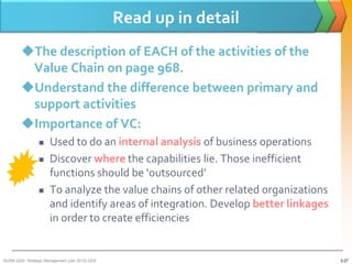 Read up in detail
        The description of EACH of the activities of the
         Value Chain on page 968.
        Understand the difference between primary and
         support activities
        Importance of VC:
                     Used to do an internal analysis of business operations
                     Discover where the capabilities lie. Those inefficient
                      functions should be ‘outsourced’
                     To analyze the value chains of other related organizations
                      and identify areas of integration. Develop better linkages
                      in order to create efficiencies


BUSM 3200- Strategic Management (Jan 2013) GDS                                     3-27
 