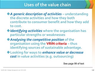 Uses of the value chain
          A generic description of activities – understanding
           the discrete activities and how they both
           contribute to consumer benefit and how they add
           to cost.
          Identifying activities where the organisation has
           particular strengths or weaknesses
          Analysing the competitive position of the
           organisation using the VRIN criteria – thus
           identifying sources of sustainable advantage.
          Looking for ways to enhance value or decrease
           cost in value activities (e.g. outsourcing)
                                                             See page 99 of text

BUSM 3200- Strategic Management (Jan 2013) GDS                                     3-28
 