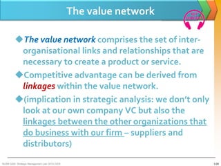 The value network

         The value network comprises the set of inter-
          organisational links and relationships that are
          necessary to create a product or service.
         Competitive advantage can be derived from
          linkages within the value network.
         (implication in strategic analysis: we don’t only
          look at our own company VC but also the
          linkages between the other organizations that
          do business with our firm – suppliers and
          distributors)
BUSM 3200- Strategic Management (Jan 2013) GDS                       3-29
 