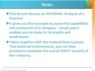 Note:
        This lecture focuses on INTERNAL Analysis of a
         business
        It gives you the concepts to assess the capabilities
         and constraints of a company – simply put it
         enables you to study its ‘strengths and
         weaknesses’
        Taken together with the material from Lecture
         Two (external environment), you can then
         proceed to complete the overall SWOT analysis of
         the company.


BUSM 3200- Strategic Management (Jan 2013) GDS                  3-3
 