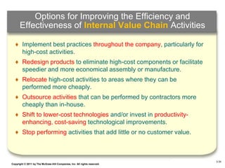 Options for Improving the Efficiency and
      Effectiveness of Internal Value Chain Activities

   ♦ Implement best practices throughout the company, particularly for
     high-cost activities.
   ♦ Redesign products to eliminate high-cost components or facilitate
     speedier and more economical assembly or manufacture.
   ♦ Relocate high-cost activities to areas where they can be
     performed more cheaply.
   ♦ Outsource activities that can be performed by contractors more
     cheaply than in-house.
   ♦ Shift to lower-cost technologies and/or invest in productivity-
     enhancing, cost-saving technological improvements.
   ♦ Stop performing activities that add little or no customer value.



                                                                                  3-34
Copyright © 2011 by The McGraw-Hill Companies, Inc. All rights reserved.   4–34
 