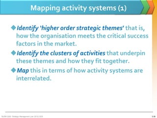 Mapping activity systems (1)

         Identify ‘higher order strategic themes’ that is,
          how the organisation meets the critical success
          factors in the market.
         Identify the clusters of activities that underpin
          these themes and how they fit together.
         Map this in terms of how activity systems are
          interrelated.




BUSM 3200- Strategic Management (Jan 2013) GDS                 3-39
 