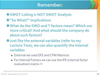 Remember:
        SWOT Listing is NOT SWOT Analysis
        “So What?” Implications
        What do the SWO and T factors mean? Which are
         more critical? And what should the company do
         about such factors?
        Just like the external variables (refer to my
         Lecture Two), we can also quantify the internal
         variables
                     External we used EFE and CPM Matrices
                     For Internal Factors we can use the IFE (internal factor
                      evaluation) matrix 

BUSM 3200- Strategic Management (Jan 2013) GDS                                   3-46
 