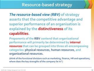 Resource-based strategy

               The resource-based view (RBV) of strategy
               asserts that the competitive advantage and
               superior performance of an organisation is
               explained by the distinctiveness of its
               capabilities.
               Proponents of the RBV contend that organizational
               performance will primarily be determined by internal
               resources that can be grouped into three all-encompassing
               categories: physical resources, human resources, and
               organizational resources.
               (think of the functional divisions such as marketing, finance, HR and operations;
               where does the key strengths of the company lie in? )


BUSM 3200- Strategic Management (Jan 2013) GDS                                                     3-5
 