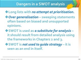 Dangers in a SWOT analysis
        Long lists with no attempt at prioritisation.
        Over generalisation – sweeping statements
         often based on biased and unsupported
         opinions.
        SWOT is used as a substitute for analysis –
         it should result from detailed analysis using
         the frameworks in Chapters 2 and 3.
        SWOT is not used to guide strategy – it is
         seen as an end in itself.

BUSM 3200- Strategic Management (Jan 2013) GDS                3-52
 