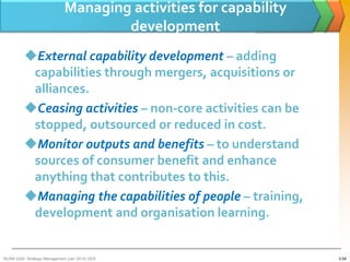Managing activities for capability
                                      development
          External capability development – adding
           capabilities through mergers, acquisitions or
           alliances.
          Ceasing activities – non-core activities can be
           stopped, outsourced or reduced in cost.
          Monitor outputs and benefits – to understand
           sources of consumer benefit and enhance
           anything that contributes to this.
          Managing the capabilities of people – training,
           development and organisation learning.


BUSM 3200- Strategic Management (Jan 2013) GDS                     3-54
 