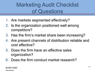 Marketing Audit Checklist
             of Questions
1. Are markets segmented effectively?
2. Is the organization positioned well among
   competitors?
3. Has the firm’s market share been increasing?
4. Are present channels of distribution reliable and
   cost effective?
5. Does the firm have an effective sales
   organization?
6. Does the firm conduct market research?
                                                    3-57
BUSM 3200-                                        4-57
 