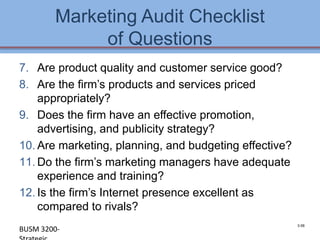 Marketing Audit Checklist
             of Questions
7. Are product quality and customer service good?
8. Are the firm’s products and services priced
    appropriately?
9. Does the firm have an effective promotion,
    advertising, and publicity strategy?
10. Are marketing, planning, and budgeting effective?
11. Do the firm’s marketing managers have adequate
    experience and training?
12. Is the firm’s Internet presence excellent as
    compared to rivals?
                                                        3-58
BUSM 3200-                                          4-58
 
