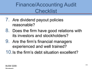 Finance/Accounting Audit
               Checklist
7. Are dividend payout policies
   reasonable?
8. Does the firm have good relations with
   its investors and stockholders?
9. Are the firm’s financial managers
   experienced and well trained?
10.Is the firm’s debt situation excellent?

                                               3-60
BUSM 3200-                                   4-60
 