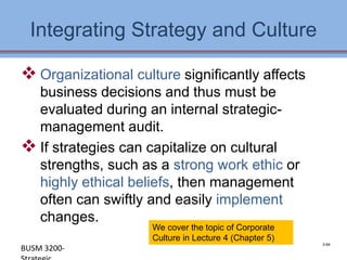 Integrating Strategy and Culture

 Organizational culture significantly affects
  business decisions and thus must be
  evaluated during an internal strategic-
  management audit.
 If strategies can capitalize on cultural
  strengths, such as a strong work ethic or
  highly ethical beliefs, then management
  often can swiftly and easily implement
  changes.
                     We cover the topic of Corporate
                     Culture in Lecture 4 (Chapter 5)
                                                          3-64
BUSM 3200-                                              4-64
 