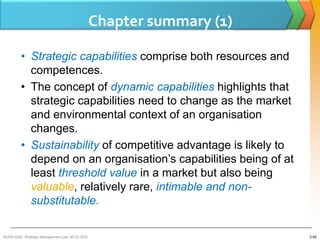 Chapter summary (1)

         • Strategic capabilities comprise both resources and
           competences.
         • The concept of dynamic capabilities highlights that
           strategic capabilities need to change as the market
           and environmental context of an organisation
           changes.
         • Sustainability of competitive advantage is likely to
           depend on an organisation’s capabilities being of at
           least threshold value in a market but also being
           valuable, relatively rare, intimable and non-
           substitutable.

BUSM 3200- Strategic Management (Jan 2013) GDS                         3-65
 