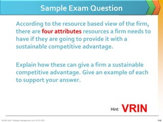 Sample Exam Question
               According to the resource based view of the firm,
               there are four attributes resources a firm needs to
               have if they are going to provide it with a
               sustainable competitive advantage.

               Explain how these can give a firm a sustainable
               competitive advantage. Give an example of each
               to support your answer.



                                                          Hint:   VRIN
BUSM 3200- Strategic Management (Jan 2013) GDS                           3-68
 