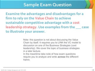 Sample Exam Question
        Examine the advantages and disadvantages for a
        firm to rely on the Value Chain to achieve
        sustainable competitive advantage with a cost
        leadership strategy. Use examples from the ___ case
        to illustrate your answer.

                                         Note: this question is not about discussing the Value
                                         Chain by itself. It requires you to LINK the VC model to
                                         discussion on one of the Business Strategies (cost
                                         leadership). We cover the topic of business strategies
                                         in a later lecture.
                                         In the meantime take note of how exam questions
                                         require you to analyze and write across the different
                                         topics.



BUSM 3200- Strategic Management (Jan 2013) GDS                                                      1-70
 