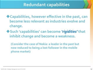 Redundant capabilities

         Capabilities, however effective in the past, can
          become less relevant as industries evolve and
          change.
         Such ‘capabilities’ can become ‘rigidities’ that
          inhibit change and become a weakness.
                  (Consider the case of Nokia: a leader in the past but
                  now reduced to being a lost follower in the mobile
                  phone market)




BUSM 3200- Strategic Management (Jan 2013) GDS                            3-8
 