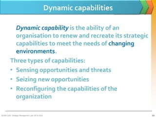 Dynamic capabilities

           Dynamic capability is the ability of an
           organisation to renew and recreate its strategic
           capabilities to meet the needs of changing
           environments.
         Three types of capabilities:
         • Sensing opportunities and threats
         • Seizing new opportunities
         • Reconfiguring the capabilities of the
           organization

BUSM 3200- Strategic Management (Jan 2013) GDS                          3-9
 