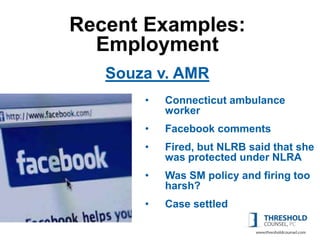 Recent Examples:
  Employment
   Souza v. AMR
       •   Connecticut ambulance
           worker
       •   Facebook comments
       •   Fired, but NLRB said that she
           was protected under NLRA
       •   Was SM policy and firing too
           harsh?
       •   Case settled
 
