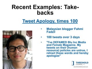 Recent Examples: Take-
        backs
   Tweet Apology, times 100
          •   Malaysian blogger Fahmi
              Fadzil
          •   100 tweets over 3 days
          •   "I've DEFAMED Blu Inc Media
              and Female Magazine. My
              tweets on their (human
              resource) policies are untrue. I
              retract those words and hereby
              apologize"
 