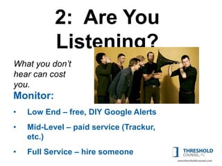 2: Are You
           Listening?
What you don’t
hear can cost
you. Money
Monitor:
•   Low End – free, DIY Google Alerts
•   Mid-Level – paid service (Trackur,
    etc.)
•   Full Service – hire someone
 
