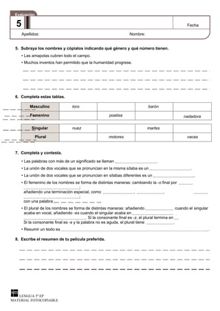 Evaluación
5 Fecha
Apellidos: Nombre:
5. Subraya los nombres y cópialos indicando qué género y qué número tienen.
• Las amapolas cubren todo el campo.
• Muchos inventos han permitido que la humanidad progrese.
6. Completa estas tablas.
Masculino toro barón
Femenino poetisa nadadora
Singular nuez martes
Plural motores vacas
7. Completa y contesta.
• Las palabras con más de un significado se llaman .
• La unión de dos vocales que se pronuncian en la misma sílaba es un .
• La unión de dos vocales que se pronuncian en sílabas diferentes es un .
• El femenino de los nombres se forma de distintas maneras: cambiando la -o final por
;
añadiendo una terminación especial, como , ,
;
con una palabra .
• El plural de los nombres se forma de distintas maneras: añadiendo cuando el singular
acaba en vocal, añadiendo -es cuando el singular acaba en
. Si la consonante final es -z, el plural termina en .
Si la consonante final es -s y la palabra no es aguda, el plural tiene .
• Resumir un texto es .
8. Escribe el resumen de tu película preferida.
LENGUA 5º EP
MATERIAL FOTOCOPIABLE
 
